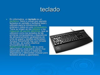 teclado
   En informatica, un teclado es un
    periférico, físico o virtual (por ejemplo
    teclados en pantalla o teclados láser),
    utilizado para la introducción de
    órdenes y datos en una computadora.
    Tiene su origen en los teletipos y las
    máquinas de escribir eléctricas, que se
    utilizaron como los teclados de las
    primeras computadoras y dispositivos
    de almacenamiento (grabadoras de
    cinta de papel y tarjetas perforadas).
    Aunque físicamente hay una miríada
    de formas, se suelen clasificar
    principalmente por la
    distribución de teclado de su zona
    alfanumérica, pues salvo casos muy
    especiales es común a todos los
    dispositivos y fabricantes (incluso para
    teclados árabes y japoneses).
 