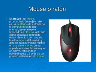 Mouse o ratón
   El mouse (del inglés,
    pronunciado [maʊs]) o ratón
    es un periférico de entrada de
    la computadora de uso
    manual, generalmente
    fabricado en plástico, utilizado
    como entrada o control de
    datos. Se utiliza con una de
    las dos manos del usuario y
    detecta su movimiento relativo
    en dos dimensiones por la
    superficie horizontal en la que
    se apoya, reflejándose
    habitualmente a través de un
    puntero o flecha en el monitor.
 