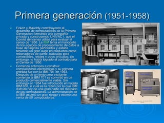 Primera generación (1951-1958)
   Eckert y Mauchly contribuyeron al
    desarrollo de computadoras de la Primera
    Generación formando una compañía
    privada y construyendo UNIVAC I, que el
    Comité del censo utilizó para evaluar el
    censo de 1950. La IBM tenía el monopolio
    de los equipos de procesamiento de datos a
    base de tarjetas perforadas y estaba
    teniendo un gran auge en productos como
    rebanadores de carne, básculas para
    comestibles, relojes y otros artículos; sin
    embargo no había logrado el contrato para
    el Censo de 1950.
   Comenzó entonces a construir
    computadoras electrónicas y su primera
    entrada fue con la IBM 701 en 1953.
    Después de un lento pero excitante
    comienzo la IBM 701 se convirtió en un
    producto comercialmente viable. Sin
    embargo en 1954 fue introducido el modelo
    IBM 650, el cual es la razón por la que IBM
    disfruta hoy de una gran parte del mercado
    de las computadoras. La administración de
    la IBM asumió un gran riesgo y estimó una
    venta de 50 computadoras.
 