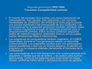 Segunda generación(1959-1964)
                 Transistor Compatibilidad Limitada


   El invento del transistor hizo posible una nueva Generación de
    computadoras, más rápidas, más pequeñas y con menores
    necesidades de ventilación. Sin embargo el costo seguía siendo
    una porción significativa del presupuesto de una Compañía. Las
    computadoras de la segunda generación también utilizaban redes
    de núcleos magnéticos en lugar de tambores giratorios para el
    almacenamiento primario. Estos núcleos contenían pequeños
    anillos de material magnético, enlazados entre sí, en los cuales
    podían almacenarse datos e instrucciones.
   Los programas de computadoras también mejoraron. El COBOL
    desarrollado durante la 1era generación estaba ya disponible
    comercialmente. Los programas escritos para una computadora
    podían transferirse a otra con un mínimo esfuerzo. El escribir un
    programa ya no requería entender plenamente el hardware de la
    computación.
   Las computadoras de la 2da Generación eran sustancialmente más
    pequeñas y rápidas que las de bulbos, y se usaban para nuevas
    aplicaciones, como en los sistemas para reservación en líneas
    aéreas, control de tráfico aéreo y simulaciones para uso general.
 