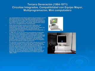 Tercera Generación (1964-1971)
         Circuitos Integrados, Compatibilidad con Equipo Mayor,
                  Multiprogramación, Mini computadora

   Las computadoras de la tercera generación emergieron con el
    desarrollo de los circuitos integrados (pastillas de silicio) en
    las cuales se colocan miles de componentes electrónicos, en
    una integración en miniatura. Las computadoras nuevamente
    se hicieron más pequeñas, más rápidas, desprendían menos
    calor y eran energéticamente más eficientes.
   Antes del advenimiento de los circuitos integrados, las
    computadoras estaban diseñadas para aplicaciones
    matemáticas o de negocios, pero no para las dos cosas. Los
    circuitos integrados permitieron a los fabricantes de
    computadoras incrementar la flexibilidad de los programas, y
    estandarizar sus modelos.
   La IBM 360 una de las primeras computadoras comerciales
    que usó circuitos integrados, podía realizar tanto análisis
    numéricos como administración ó procesamiento de archivos.
    Los clientes podían escalar sus sistemas 360 a modelos IBM
    de mayor tamaño y podían todavía correr sus programas
    actuales. Las computadoras trabajaban a tal velocidad que
    proporcionaban la capacidad de correr más de un programa
    de manera simultánea (multiprogramación).
   Por ejemplo la computadora podía estar calculando la nomina
    y aceptando pedidos al mismo tiempo. Mini computadoras,
    Con la introducción del modelo 360 IBM acaparó el 70% del
    mercado, para evitar competir directamente con IBM la
    empresa Digital Equipament Corporation(D.E.C) redirigió sus
    esfuerzos hacia computadoras pequeñas. Mucho menos
    costosas de comprar y de operar que las computadoras
    grandes, las mini computadoras se desarrollaron durante la
    segunda generación pero alcanzaron su mayor auge entre
    1960 y 1970.
 