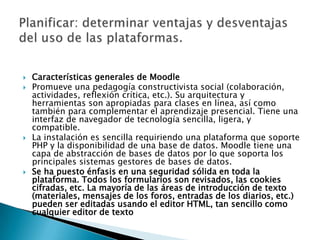 Planificar: determinar ventajas y desventajas del uso de las plataformas.Características generales de MoodlePromueve una pedagogía constructivista social (colaboración, actividades, reflexión crítica, etc.). Su arquitectura y herramientas son apropiadas para clases en línea, así como también para complementar el aprendizaje presencial. Tiene una interfaz de navegador de tecnología sencilla, ligera, y compatible.La instalación es sencilla requiriendo una plataforma que soporte PHP y la disponibilidad de una base de datos. Moodle tiene una capa de abstracción de bases de datos por lo que soporta los principales sistemas gestores de bases de datos.Se ha puesto énfasis en una seguridad sólida en toda la plataforma. Todos los formularios son revisados, las cookies cifradas, etc. La mayoría de las áreas de introducción de texto (materiales, mensajes de los foros, entradas de los diarios, etc.) pueden ser editadas usando el editor HTML, tan sencillo como cualquier editor de texto