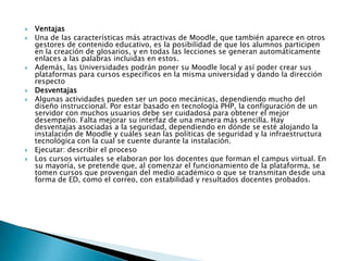 VentajasUna de las características más atractivas de Moodle, que también aparece en otros gestores de contenido educativo, es la posibilidad de que los alumnos participen en la creación de glosarios, y en todas las lecciones se generan automáticamente enlaces a las palabras incluidas en estos.Además, las Universidades podrán poner su Moodle local y así poder crear sus plataformas para cursos específicos en la misma universidad y dando la dirección respectoDesventajasAlgunas actividades pueden ser un poco mecánicas, dependiendo mucho del diseño instruccional. Por estar basado en tecnología PHP, la configuración de un servidor con muchos usuarios debe ser cuidadosa para obtener el mejor desempeño. Falta mejorar su interfaz de una manera más sencilla. Hay desventajas asociadas a la seguridad, dependiendo en dónde se esté alojando la instalación de Moodle y cuáles sean las políticas de seguridad y la infraestructura tecnológica con la cual se cuente durante la instalación.Ejecutar: describir el procesoLos cursos virtuales se elaboran por los docentes que forman el campus virtual. En su mayoría, se pretende que, al comenzar el funcionamiento de la plataforma, se tomen cursos que provengan del medio académico o que se transmitan desde una forma de ED, como el correo, con estabilidad y resultados docentes probados. 
