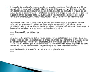 El modelo de la plataforma pretende ser una herramienta flexible para la ED no sólo desde el punto de vista del alumno sino del profesor. Medcampus puede comportarse como un gestor de contenidos, cuando de ejecuta el wizard de un nuevo curso o permitir que el profesor elabore una propuesta de cursos, con los requerimientos básicos para su publicación, los materiales propios del curso como: documentos, presentaciones, videos, etc., existentes en la biblioteca. La primera tarea del profesor debe ser definir claramente el problema que se abordará en el material del curso. Esto implica una visión global del tema específico del curso, de las necesidades institucionales, como de la información a desarrollar y de las características de los destinatarios.=== Elaboración de objetivos ===En función del problema definido, se procederá a establecer con precisión qué se propone lograr con los materiales a producir. Debe quedar clara la relación entre los objetivos y la solución del problema. Los objetivos del curso se han de establecer de forma que pueda medirse su cumplimiento desde el punto de vista cualitativo, no se deben incluir objetivos que no sean posibles evaluar.=== Evaluación y selección de medios de la plataforma ===
