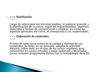=== Planificación ===Luego de seleccionar los distintos medios, el profesor procede a la planificación de su curso, según los requerimientos, objetivos, materiales y formas de comunicación a emplear, así como los aspectos generales del curso, el cronograma y sus responsables.=== Elaboración de contenidos===El éxito de todo curso estará en la calidad y claridad de sus contenidos. Se debe, en un principio, adaptar la actividad docente, sobre todo, en el caso de los cursos regulares, para convertirlos en cursos virtuales y luego comenzar a desarrollar cursos virtuales propiamente dichos con la metodología de la ED.