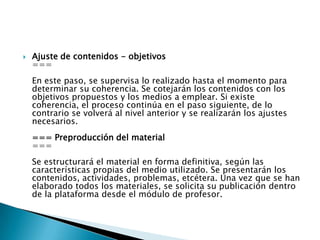 Ajuste de contenidos - objetivos===En este paso, se supervisa lo realizado hasta el momento para determinar su coherencia. Se cotejarán los contenidos con los objetivos propuestos y los medios a emplear. Si existe coherencia, el proceso continúa en el paso siguiente, de lo contrario se volverá al nivel anterior y se realizarán los ajustes necesarios.=== Preproducción del material ===Se estructurará el material en forma definitiva, según las características propias del medio utilizado. Se presentarán los contenidos, actividades, problemas, etcétera. Una vez que se han elaborado todos los materiales, se solicita su publicación dentro de la plataforma desde el módulo de profesor.
