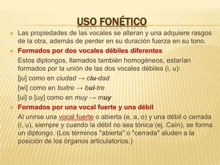 USO FONÉTICOLas propiedades de las vocales se alteran y una adquiere rasgos de la otra, además de perder en su duración fuerza en su tono.Formados por dos vocales débiles diferentes	Estos diptongos, llamados también homogéneos, estarían formados por la unión de las dos vocales débiles (i, u):	[ju] como en ciudad -> ciu-dad	[wi] como en buitre -> bui-tre	[ui] o [uy] como en muy -> muyFormados por una vocal fuerte y una débil	Al unirse una vocal fuerte o abierta (e, a, o) y una débil o cerrada (i, u), siempre y cuando la débil no sea tónica (ej. Caín), se forma un diptongo. (Los términos "abierta" o "cerrada" aluden a la posición de los órganos articulatorios.)