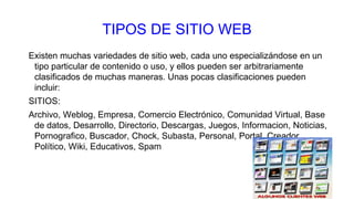 TIPOS DE SITIO WEB
Existen muchas variedades de sitio web, cada uno especializándose en un
tipo particular de contenido o uso, y ellos pueden ser arbitrariamente
clasificados de muchas maneras. Unas pocas clasificaciones pueden
incluir:
SITIOS:
Archivo, Weblog, Empresa, Comercio Electrónico, Comunidad Virtual, Base
de datos, Desarrollo, Directorio, Descargas, Juegos, Informacion, Noticias,
Pornografico, Buscador, Chock, Subasta, Personal, Portal, Creador,
Político, Wiki, Educativos, Spam
 