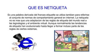 QUE ES NETIQUETA
Es una palabra derivada del frances etiquette se utiliza tambien para referirse
al conjunto de normas de compartamiento general en internet. La netiqueta
no es mas que una adaptacion de las reglas de etiqueta del mundo real a
las tegnologias y el ambiente virtual. Aunque normalmente las tendencias
de etiqueta han evolucionado hasta llegar a formar incluso parte de las
reglas de ciertos sistemas.
 