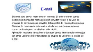 Sistema para enviar mensajes en Internet. El emisor de un correo
electrónico manda los mensajes a un servidor y éste, a su vez, se
encarga de enviárselos al servidor del receptor. El Correo Electrónico.
Sistema de mensajería informática similar en muchos aspectos al
correo ordinario pero muchísimo más rápido.
Aplicación mediante la cual un ordenador puede intercambiar mensajes
con otros usuarios de ordenadores (o grupos de usuarios) a través de
la red
E-mail
 