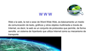 Web o la web, la red o www de Word Wide Web, es básicamente un medio
de comunicación de texto, gráficos y otros objetos multimedia a través de
Internet, es decir, la web es un conjunto de protocolos que permite, de forma
sencilla un sistema de hipertexto que utiliza Internet como su mecanismo de
transporte
W W W
 