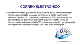 CORREO ELECTRÓNICO
Es un servicio de red que permite a los usuarios enviar y recibir mensajes
(también denominados mensajes electrónicos o cartas electrónicas)
mediante sistemas de comunicacion electrónicos. Principalmente se usa
este nombre para denominar al sistema que provee este servicio en
internet, mediante el protocolo SMTP, aunque por extensión también puede
verse aplicado a sistemas análogos que usen otras tecnologías.
 