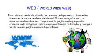 WEB ( WORLD WIDE WEB)
Es un sistema de distribución de documentos de hipertexto o hipermedios
interconectados y accesibles vía internet. Con un navegador web, un
usuario visualiza sitios web compuestos de páginas web que pueden
contener texto, imágenes, videos u otros contenidos multimedia, y navega a
través de esas paginas usando hiperenlaces.
 