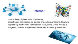 Internet
por medio de páginas, sitios o softwares.
encontramos información de música, arte, cultura, medicina, literatura,
ingeniería y mucho más. Por medio de texto, audio, video, música, e
imágenes, Internet nos permite informarnos, aprender y divertirnos.
 