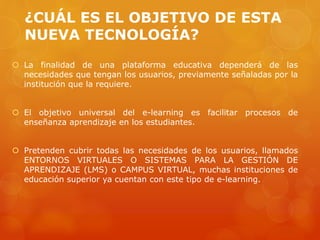 ¿CUÁL ES EL OBJETIVO DE ESTA
NUEVA TECNOLOGÍA?
 La finalidad de una plataforma educativa dependerá de las
necesidades que tengan los usuarios, previamente señaladas por la
institución que la requiere.
 El objetivo universal del e-learning es facilitar procesos de
enseñanza aprendizaje en los estudiantes.
 Pretenden cubrir todas las necesidades de los usuarios, llamados
ENTORNOS VIRTUALES O SISTEMAS PARA LA GESTIÓN DE
APRENDIZAJE (LMS) o CAMPUS VIRTUAL, muchas instituciones de
educación superior ya cuentan con este tipo de e-learning.
 