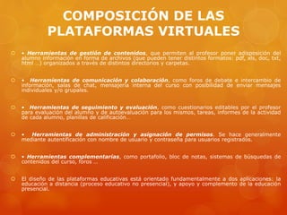 COMPOSICIÓN DE LAS
PLATAFORMAS VIRTUALES
 • Herramientas de gestión de contenidos, que permiten al profesor poner adisposición del
alumno información en forma de archivos (que pueden tener distintos formatos: pdf, xls, doc, txt,
html …) organizados a través de distintos directorios y carpetas.
 • Herramientas de comunicación y colaboración, como foros de debate e intercambio de
información, salas de chat, mensajería interna del curso con posibilidad de enviar mensajes
individuales y/o grupales.
 • Herramientas de seguimiento y evaluación, como cuestionarios editables por el profesor
para evaluación del alumno y de autoevaluación para los mismos, tareas, informes de la actividad
de cada alumno, planillas de calificación…
 • Herramientas de administración y asignación de permisos. Se hace generalmente
mediante autentificación con nombre de usuario y contraseña para usuarios registrados.
 • Herramientas complementarias, como portafolio, bloc de notas, sistemas de búsquedas de
contenidos del curso, foros …
 El diseño de las plataformas educativas está orientado fundamentalmente a dos aplicaciones: la
educación a distancia (proceso educativo no presencial), y apoyo y complemento de la educación
presencial.
 