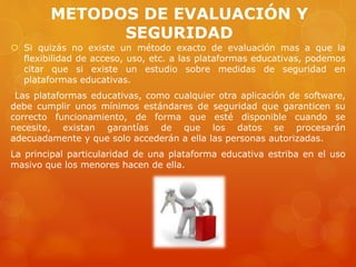 METODOS DE EVALUACIÓN Y
SEGURIDAD
 Si quizás no existe un método exacto de evaluación mas a que la
flexibilidad de acceso, uso, etc. a las plataformas educativas, podemos
citar que si existe un estudio sobre medidas de seguridad en
plataformas educativas.
Las plataformas educativas, como cualquier otra aplicación de software,
debe cumplir unos mínimos estándares de seguridad que garanticen su
correcto funcionamiento, de forma que esté disponible cuando se
necesite, existan garantías de que los datos se procesarán
adecuadamente y que solo accederán a ella las personas autorizadas.
La principal particularidad de una plataforma educativa estriba en el uso
masivo que los menores hacen de ella.
 