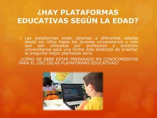¿HAY PLATAFORMAS
EDUCATIVAS SEGÚN LA EDAD?
 Las plataformas están abiertas a diferentes edades
desde los niños hasta los jóvenes universitarios y más
aun son utilizadas por profesores y docentes
universitarios para una forma más didáctica de enseñar.
la pregunta mejor planteada seria
¿CÓMO SE DEBE ESTAR PREPARADO EN CONOCIMIENTOS
PARA EL USO DELAS PLATAFORMAS EDUCATIVAS?
 