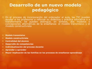 Desarrollo de un nuevo modelo
pedagógico
 En el proceso de incorporación del ordenador al aula, las TIC pueden
ayudar a los profesores a reforzar su didáctica y práctica educativa o a
transformarla. Se pueden distinguir, en síntesis, dos modelos o
concepciones alternativas de la enseñanza: el modelo transmisivo y el
modelo constructivista
 Modelo transmisivo
 Modelo constructivista
 Centralidad del alumno
 Desarrollo de competencias
 Individualización del proceso docente
 Aprender a aprender
 Mayor implicación de las familias en los procesos de enseñanza-aprendizaje
 