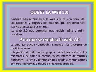 Cuando nos referimos a la web 2.0 es una serie de 
aplicaciones y paginas de internet que proporcionan 
servicios interactivos en red. 
La web 2.0 nos permitía leer, recibir, edita y subir 
archivos. 
La web 2.0 puede contribuir a mejorar los procesos de 
participación e 
integración de diferentes grupos , la colaboración de los 
miembros se darán la comunicación internas de muchas 
entidades. La web 2.0 también nos ayuda a comunicarnos 
con otras personas a través de las redes sociales. 
 