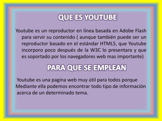 Youtube es un reproductor en línea basada en Adobe Flash 
para servir su contenido ( aunque también puede ser un 
reproductor basado en el estándar HTML5, que Youtube 
incorporo poco después de la W3C lo presentara y que 
es soportado por los navegadores web mas importante) 
Youtube es una pagina web muy útil para todos porque 
Mediante ella podemos encontrar todo tipo de información 
acerca de un determinado tema. 
 