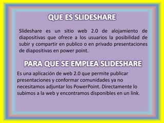 Slideshare es un sitio web 2.0 de alojamiento de 
diapositivas que ofrece a los usuarios la posibilidad de 
subir y compartir en publico o en privado presentaciones 
de diapositivas en power point. 
Es una aplicación de web 2.0 que permite publicar 
presentaciones y conformar comunidades ya no 
necesitamos adjuntar los PowerPoint. Directamente lo 
subimos a la web y encontramos disponibles en un link. 
 