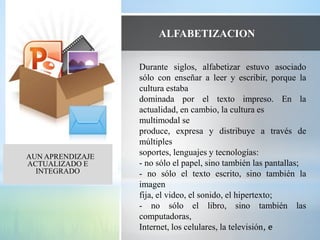 En el
AUN APRENDIZAJE
ACTUALIZADO E
INTEGRADO
Durante siglos, alfabetizar estuvo asociado
sólo con enseñar a leer y escribir, porque la
cultura estaba
dominada por el texto impreso. En la
actualidad, en cambio, la cultura es
multimodal se
produce, expresa y distribuye a través de
múltiples
soportes, lenguajes y tecnologías:
- no sólo el papel, sino también las pantallas;
- no sólo el texto escrito, sino también la
imagen
fija, el video, el sonido, el hipertexto;
- no sólo el libro, sino también las
computadoras,
Internet, los celulares, la televisión, e
ALFABETIZACION
 