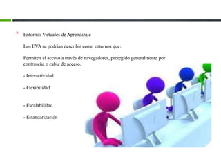 * Entornos Virtuales de Aprendizaje
Los EVA se podrían describir como entornos que:
Permiten el acceso a través de navegadores, protegido generalmente por
contraseña o cable de acceso.
- Interactividad
- Flexibilidad
- Escalabilidad
- Estandarización
 