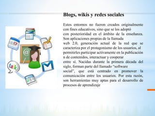 Blogs, wikis y redes sociales
Estos entornos no fueron creados originalmente
con fines educativos, sino que se los adoptó
con posterioridad en el ámbito de la enseñanza.
Son aplicaciones propias de la llamada
web 2.0, generación actual de la red que se
caracteriza por el protagonismo de los usuarios, al
permitirles participar activamente en la publicación
n de contenidos, interactuar y cooperar
entre sí. Nacidas durante la primera década del
siglo, forman parte del llamado “software
social”, que está centrado en promover la
comunicación entre los usuarios. Por esta razón,
son herramientas muy aptas para el desarrollo de
procesos de aprendizaje
 