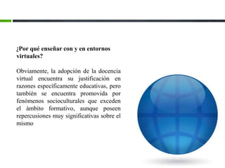 ¿Por qué enseñar con y en entornos
virtuales?
Obviamente, la adopción de la docencia
virtual encuentra su justificación en
razones específicamente educativas, pero
también se encuentra promovida por
fenómenos socioculturales que exceden
el ámbito formativo, aunque poseen
repercusiones muy significativas sobre el
mismo
 