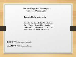 Instituto Superior Tecnológico
¨ Dr. José Ochoa León ¨
Trabajo De Investigación
Estudio De Caso Sobre Condiciones
De Vida, Inclusión Social y
Derechos Humanos De La
Población LGBTI En Ecuador
DOCENTE: Ing. Yasser Alvarado
ALUMNO: Pablo Valarezo Tinoco
 