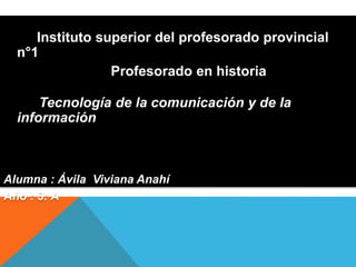 Instituto superior del profesorado provincial
n°1
Profesorado en historia
Tecnología de la comunicación y de la
información
Alumna : Ávila Viviana Anahí
Año : 3: A
 
