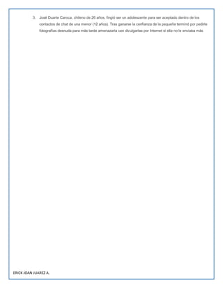 ERICK JOAN JUAREZ A.
3. José Duarte Caroca, chileno de 26 años, fingió ser un adolescente para ser aceptado dentro de los
contactos de chat de una menor (12 años). Tras ganarse la confianza de la pequeña terminó por pedirle
fotografías desnuda para más tarde amenazarla con divulgarlas por Internet si ella no le enviaba más
 