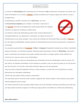 ERICK JOAN JUAREZ A.
CIBERBULLYING
La noción de ciberbullying está compuesta por dos términos: ciber (el elemento compositivo que alude a las
redes informáticas o a lo virtual) y bullying (vocablo procedente de la lengua inglesa que refiere al acoso u
hostigamiento).
El ciberbullying, también conocido como ciberacoso, es el uso
de herramientas digitales para molestar, incomodar o importunar a
una persona. Este tipo de hostigamiento puede desarrollarse de múltiples
maneras y en algunos constituye un delito penal.
Un individuo víctima del ciberbullying puede recibir correos electrónicos o
mensajes telefónicos con agresiones o amenazas; ser objeto de burla o de
intimidaciones en las redes sociales; o ser víctima de la difusión de información falsa o privada en Internet,
por citar algunas posibilidades. Quienes ejercen el ciberbullying buscan provocar preocupación y angustia en
el acosado.
Un acosador puede publicar en Facebook, Twitter e Instagram fotografías trucadas de la víctima, haciéndola
aparecer desnuda o en prácticas sexuales. Además puede amenazarla a través de WhatsApp y del email y
crear un perfil falso del acosado en las redes sociales para dañar su imagen pública. Estas prácticas se
enmarcan en lo que se conoce como ciberbullying.
En los últimos años los casos de ciberbullying han aumentado de forma considerable en todo el mundo. Por
ese motivo, las distintas autoridades no han dudado en proceder a dar una serie de pautas en pro de prevenir
ese tipo de acoso. En concreto, entre estas destacan algunas como las siguientes:
-Hay que evitar compartir fotografías íntimas en redes sociales o a través del correo electrónico e incluso
aplicaciones de mensajería instantánea.
-Jamás hay que publicar datos privados y personales.
-Es importante que los menores eviten acceder a páginas web, redes sociales u otros espacios que puedan
resultar peligrosos para su edad.
-No menos relevante es que los padres deben hacer uso de los llamados controles parentales para evitar que
sus hijos puedan acceder a lugares en la Red que luego puedan convertirles en víctimas del ciberbullying.
 