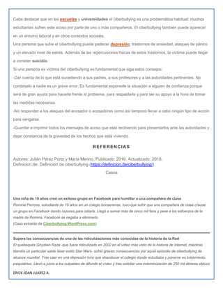 ERICK JOAN JUAREZ A.
Cabe destacar que en las escuelas y universidades el ciberbullying es una problemática habitual: muchos
estudiantes sufren este acoso por parte de uno o más compañeros. El ciberbullying también puede aparecer
en un entorno laboral y en otros contextos sociales.
Una persona que sufre el ciberbullying puede padecer depresión, trastornos de ansiedad, ataques de pánico
y un elevado nivel de estrés. Además de las repercusiones físicas de estos trastornos, la víctima puede llegar
a cometer suicidio.
Si una persona es víctima del ciberbullying es fundamental que siga estos consejos:
-Dar cuenta de lo que está sucediendo a sus padres, a sus profesores y a las autoridades pertinentes. No
contárselo a nadie es un grave error. Es fundamental exponerle la situación a alguien de confianza porque
será de gran ayuda para hacerle frente al problema, para respaldarle y para ser su apoyo a la hora de tomar
las medidas necesarias.
-No responder a los ataques del acosador o acosadores como así tampoco llevar a cabo ningún tipo de acción
para vengarse.
-Guardar e imprimir todos los mensajes de acoso que esté recibiendo para presentarlos ante las autoridades y
dejar constancia de la gravedad de los hechos que está viviendo.
REFERENCIAS
Autores: Julián Pérez Porto y María Merino. Publicado: 2016. Actualizado: 2018.
Definicion.de: Definición de ciberbullying (https://definicion.de/ciberbullying/)
Casos
Una niña de 10 años creó un exitoso grupo en Facebook para humillar a una compañera de clase
Romina Perrone, estudiante de 10 años en un colegio bonaerense, tuvo que sufrir que una compañera de clase crease
un grupo en Facebook dando razones para odiarla. Llegó a sumar más de cinco mil fans y pese a los esfuerzos de la
madre de Romina, Facebook se negaba a eliminarlo.
(Caso extraído de Ciberbullying.WordPress.com)
Supera las consecuencias de una de las ridiculizaciones más conocidas de la historia de la Red
El quebequés Ghyslain Raza -que fuera ridiculizado en 2002 en el vídeo más visto de la historia de Internet, mientras
blandía un particular sable láser estilo Star Wars- sufrió graves consecuencias por aquel episodio de ciberbullying de
alcance mundial. Tras caer en una depresión tuvo que abandonar el colegio donde estudiaba y ponerse en tratamiento
psiquiátrico. Llevó a juicio a los culpables de difundir el vídeo y tras solicitar una indeminización de 250 mil dólares obtuvo
 