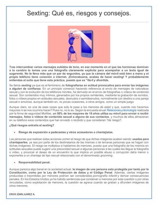 ERICK JOAN JUAREZ A.
Sexting: Qué es, riesgos y consejos.
Tras intercambiar varios mensajes subidos de tono, en ese momento en el que las hormonas dominan
a tu cerebro te tomas una una fotografía claramente explícita para acompañar a un texto igual de
sugerente. No te lleva más que un par de segundos, ya que la cámara del móvil está bien a mano y el
propio teléfono tiene conexión a internet. ¡Enhorabuena, acabas de hacer sexting! Y probablemente
entiendas el exito que tiene esta práctica, puesto que es "fácil y divertida.
Se llama sexting ya que es el fenómeno de fotografiarse en actitud provocativa para enviar las imágenes
a alguien de confianza. En un principio comenzó haciendo referencia al envío de mensajes de naturaleza
sexual y con la evolución de los teléfonos móviles, ha derivado en el envío de fotografías o vídeos de contenido
sexual. Son contenidos muy íntimos, generados por los propios remitentes, mediante la grabación de sonidos,
fotos o vídeos propios en actitudes sexuales, desnudos o semidesnudos, normalmente con destino a una pareja
sexual o amorosa, aunque también en, no pocas ocasiones, a otros amigos, como un simple juego.
Aunque claro, es una de esas cosas que solo le pasa a los menores de edad y que, cuando nos hacemos
mayores ni se nos ocurriría hacer? Pues no, no lo es. Según la encuesta anual Relaciones y tecnología realizada
por la firma de seguridad McAfee, un 50% de los mayores de 18 años utiliza su móvil para enviar o recibir
mensajes, fotos o vídeos de contenido sexual a alguno de sus contactos, y muchos de ellos almacenan
en su teléfono esos contenidos que han enviado o recibido y que consideran ?de riesgo?.
¿Qué riesgos entraña el sexting?
 Riesgo de exposición a pederastas y otros acosadores o chantajistas.
Las personas que realizan estas acciones corren el riesgo de que dichas imágenes acaben siendo usadas para
chantajearles, ya sea por parte de los destinatarios de las mismas o de terceras personas que se hagan con
dichas imágenes. El riesgo se multiplica si hablamos de menores, puesto que una fotografía de los mismos en
actitudes sexuales puede sugerir una precocidad sexual a algunas personas a las cuales les llegue la fotografía
o vídeo, y provocar el deseo de un encuentro lo que implica un posible abuso o corrupción del/a menor o
exponerles a un chantaje de tipo sexual relacionado con el denominado grooming.
 Responsabilidad penal.
Aunque parezca algo banal en la sociedad actual, la imagen de una persona esta protegida por tanto por la
Constitución, como por la Ley de Protección de datos y el Código Penal. Además, ciertas imágenes
producidas o trasmitidas por menores podrían ser consideradas pornografía infantil y derivar consecuencias
penales. En los Estados Unidos ya ha habido sentencias que condenan a menores por esta cuestión o por otras
vinculadas, como explotación de menores, la cuestión se agrava cuando se graban y difunden imágenes de
otros menores.
 