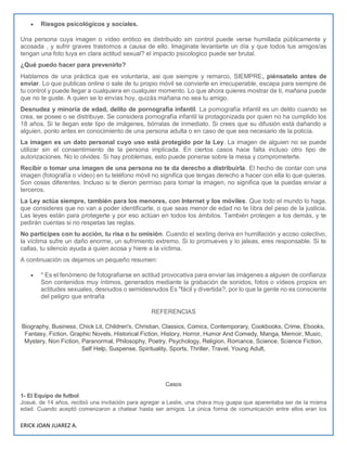 ERICK JOAN JUAREZ A.
 Riesgos psicológicos y sociales.
Una persona cuya imagen o vídeo erótico es distribuido sin control puede verse humillada públicamente y
acosada , y sufrir graves trastornos a causa de ello. Imaginate levantarte un día y que todos tus amigos/as
tengan una foto tuya en clara actitud sexual? el impacto psicologico puede ser brutal.
¿Qué puedo hacer para prevenirlo?
Hablamos de una práctica que es voluntaria, asi que siempre y remarco, SIEMPRE, piénsatelo antes de
enviar. Lo que publicas online o sale de tu propio móvil se convierte en irrecuperable, escapa para siempre de
tu control y puede llegar a cualquiera en cualquier momento. Lo que ahora quieres mostrar de ti, mañana puede
que no te guste. A quien se lo envías hoy, quizás mañana no sea tu amigo.
Desnudez y minoría de edad, delito de pornografía infantil. La pornografía infantil es un delito cuando se
crea, se posee o se distribuye. Se considera pornografía infantil la protagonizada por quien no ha cumplido los
18 años. Si te llegan este tipo de imágenes, bórralas de inmediato. Si crees que su difusión está dañando a
alguien, ponlo antes en conocimiento de una persona adulta o en caso de que sea necesario de la policía.
La imagen es un dato personal cuyo uso está protegido por la Ley. La imagen de alguien no se puede
utilizar sin el consentimiento de la persona implicada. En ciertos casos hace falta incluso otro tipo de
autorizaciones. No lo olvides. Si hay problemas, esto puede ponerse sobre la mesa y comprometerte.
Recibir o tomar una imagen de una persona no te da derecho a distribuirla. El hecho de contar con una
imagen (fotografía o vídeo) en tu teléfono móvil no significa que tengas derecho a hacer con ella lo que quieras.
Son cosas diferentes. Incluso si te dieron permiso para tomar la imagen, no significa que la puedas enviar a
terceros.
La Ley actúa siempre, también para los menores, con Internet y los móviles. Que todo el mundo lo haga,
que consideres que no van a poder identificarte, o que seas menor de edad no te libra del peso de la justicia.
Las leyes están para protegerte y por eso actúan en todos los ámbitos. También protegen a los demás, y te
pedirán cuentas si no respetas las reglas.
No participes con tu acción, tu risa o tu omisión. Cuando el sexting deriva en humillación y acoso colectivo,
la víctima sufre un daño enorme, un sufrimiento extremo. Si lo promueves y lo jaleas, eres responsable. Si te
callas, tu silencio ayuda a quien acosa y hiere a la víctima.
A continuación os dejamos un pequeño resumen:
 * Es el fenómeno de fotografiarse en actitud provocativa para enviar las imágenes a alguien de confianza
Son contenidos muy íntimos, generados mediante la grabación de sonidos, fotos o vídeos propios en
actitudes sexuales, desnudos o semidesnudos Es "fácil y divertida?, por lo que la gente no es consciente
del peligro que entraña
REFERENCIAS
Biography, Business, Chick Lit, Children's, Christian, Classics, Comics, Contemporary, Cookbooks, Crime, Ebooks,
Fantasy, Fiction, Graphic Novels, Historical Fiction, History, Horror, Humor And Comedy, Manga, Memoir, Music,
Mystery, Non Fiction, Paranormal, Philosophy, Poetry, Psychology, Religion, Romance, Science, Science Fiction,
Self Help, Suspense, Spirituality, Sports, Thriller, Travel, Young Adult,
Casos
1- El Equipo de futbol
Josué, de 14 años, recibió una invitación para agregar a Leslie, una chava muy guapa que aparentaba ser de la misma
edad. Cuando aceptó comenzaron a chatear hasta ser amigos. La única forma de comunicación entre ellos eran los
 
