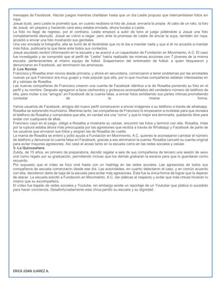 ERICK JOAN JUAREZ A.
mensajes de Facebook. Hacían juegos mientras charlaban hasta que un día Leslie propuso que intercambiaran fotos sin
ropa.
Josué dudó, pero Leslie le prometió que, en cuanto recibiera la foto de Josué, enviaría la propia. Al cabo de un rato, la foto
de Josué, sin playera y haciendo cara sexy estaba enviada, ahora tocaba a Leslie.
La foto no llegó de regreso, por el contrario, Leslie empezó a subir de tono el juego pidiéndole a Josué una foto
completamente desnudo. Josué se volvió a negar, pero ante la promesa de Leslie de enviar la suya, también sin ropa,
accedió a enviar una foto mostrando sus genitales.
Una vez enviada la fotografía, ella se burló de él diciéndole que no le iba a mandar nada y que si él no accedía a mandar
más fotos, publicaría la que tiene ante todos sus contactos.
Josué asustado recibió información en la escuela y se acercó a un capacitador de Fundación en Movimiento, A.C. El caso
fue investigado y se comprobó que el perfil de “Leslie” había realizado las mismas acciones con 7 jóvenes de la misma
escuela, pertenecientes al mismo equipo de futbol. Sospecharon del entrenador de futbol, a quien bloquearon y
denunciaron en Facebook, así terminaron las amenazas.
2- Los Novios
Francisco y Rosalba eran novios desde primaria, y ahora en secundaria, comenzaron a tener problemas por las amistades
nuevas ya que Francisco era muy guapo y más popular que ella, por lo que muchas compañeras estaban interesadas en
él y celosas de Rosalba.
Las nuevas compañeras de Francisco crearon una cuenta de Facebook idéntica a la de Rosalba poniendo su foto en el
perfil y su nombre. Después agregaron a tipos cachondos y grotescos acompañados del verdadero número de teléfono de
ella, para incitar a los “amigos” en Facebook de la cuenta falsa, a enviar fotos exhibiendo sus partes íntimas prometiendo
contestar de la misma forma.
Varios usuarios de Facebook, amigos del nuevo perfil comenzaron a enviar imágenes a su teléfono a través de whatsapp.
Rosalba se sorprendió muchísimo. Mientras tanto, las compañeras de Francisco lo empezaron a molestar para que revisara
el teléfono de Rosalba y comprobara que ella, en verdad era una “zorra” y que lo mejor era terminarla, quedando libre para
andar con cualquiera de ellas.
Francisco cayó en el juego, obligó a Rosalba a mostrarle su celular, encontró las fotos y terminó con ella. Rosalba, triste
por la ruptura estaba ahora más preocupada por las agresiones que recibía a través de Whatsapp y Facebook de parte de
los usuarios que enviaron sus fotos y exigían las de Rosalba de vuelta.
La mamá de Rosalba se enteró y pidió ayuda a Fundación en Movimiento, A.C. quienes le aconsejaron cambiar el número
de teléfono y denunciar la cuenta falsa en Facebook, gracias a eso eliminaron la cuenta. Rosalba canceló su cuenta original
para evitar mayores agresiones. Así cesó el acoso tanto en la escuela como en las redes sociales y celular.
3- La Quinceañera
Zulidy, de 15 años, en primero de preparatoria, decidió regalar a seis de sus compañeros de tercero una sesión de sexo
oral como regalo por su graduación, permitiendo incluso que los demás grabaran la escena para que lo guardaran como
recuerdo.
Por supuesto que el video se hizo viral hasta con un hashtag en las redes sociales. Las agresiones de todos sus
compañeros de escuela comenzaron desde ese día. Las autoridades, en cuanto detectaron el caso, y en común acuerdo
con ella, decidieron darla de baja de la escuela para evitar más agresiones. Ésta fue la única forma de lograr que la dejaran
de atacar. La escuela solicitó a Fundación en Movimiento, A.C. dar pláticas al respecto y evitar que más chicas hicieran lo
mismo que su excompañera.
El vídeo fue bajado de redes sociales y Youtube, sin embargo existe un reportaje de un Youtuber que platica lo sucedido
para hacer conciencia. Desafortunadamente esta chica perdió su escuela y su dignidad.
 