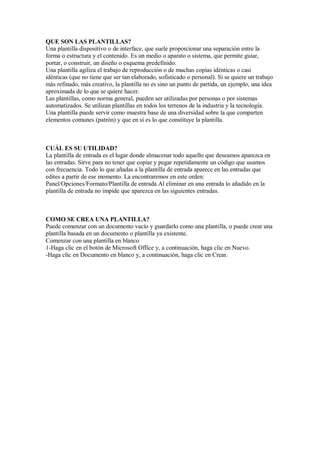 QUE SON LAS PLANTILLAS?
Una plantilla dispositivo o de interface, que suele proporcionar una separación entre la
forma o estructura y el contenido. Es un medio o aparato o sistema, que permite guiar,
portar, o construir, un diseño o esquema predefinido.
Una plantilla agiliza el trabajo de reproducción o de muchas copias idénticas o casi
idénticas (que no tiene que ser tan elaborado, sofisticado o personal). Si se quiere un trabajo
más refinado, más creativo, la plantilla no es sino un punto de partida, un ejemplo, una idea
aproximada de lo que se quiere hacer.
Las plantillas, como norma general, pueden ser utilizadas por personas o por sistemas
automatizados. Se utilizan plantillas en todos los terrenos de la industria y la tecnología.
Una plantilla puede servir como muestra base de una diversidad sobre la que comparten
elementos comunes (patrón) y que en sí es lo que constituye la plantilla.
CUÁL ES SU UTILIDAD?
La plantilla de entrada es el lugar donde almacenar todo aquello que deseamos aparezca en
las entradas. Sirve para no tener que copiar y pegar repetidamente un código que usamos
con frecuencia. Todo lo que añadas a la plantilla de entrada aparece en las entradas que
edites a partir de ese momento. La encontraremos en este orden:
Panel/Opciones/Formato/Plantilla de entrada Al eliminar en una entrada lo añadido en la
plantilla de entrada no impide que aparezca en las siguientes entradas.
COMO SE CREA UNA PLANTILLA?
Puede comenzar con un documento vacío y guardarlo como una plantilla, o puede crear una
plantilla basada en un documento o plantilla ya existente.
Comenzar con una plantilla en blanco
1-Haga clic en el botón de Microsoft Office y, a continuación, haga clic en Nuevo.
-Haga clic en Documento en blanco y, a continuación, haga clic en Crear.
 