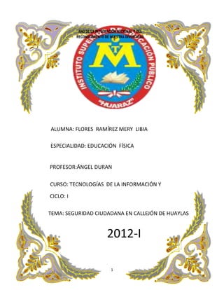 AÑO DE LA INTEGRACIÓN NACIONAL Y DEL
         RECONOCIMIENTO DE NUESTRA DIVERCIDAD




ALUMNA: FLORES RAMÍREZ MERY LIBIA

ESPECIALIDAD: EDUCACIÓN FÍSICA


PROFESOR:ÁNGEL DURAN

CURSO: TECNOLOGÍAS DE LA INFORMACIÓN Y
COMUNICACIÓN CCOMUNICACIONCOMUNICACION
CICLO: I

TEMA: SEGURIDAD CIUDADANA EN CALLEJÓN DE HUAYLAS


                         2012-I

                           1
 