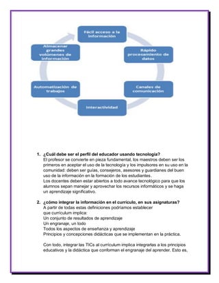 1. ¿Cuál debe ser el perfil del educador usando tecnología? 
El profesor se convierte en pieza fundamental, los maestros deben ser los primeros en aceptar el uso de la tecnología y los impulsores en su uso en la comunidad: deben ser guías, consejeros, asesores y guardianes del buen uso de la información en la formación de los estudiantes. 
Los docentes deben estar abiertos a todo avance tecnológico para que los alumnos sepan manejar y aprovechar los recursos informáticos y se haga un aprendizaje significativo. 
2. ¿cómo integrar la información en el currículo, en sus asignaturas? 
A partir de todas estas definiciones podríamos establecer 
que currículum implica: 
Un conjunto de resultados de aprendizaje 
Un engranaje, un todo 
Todos los aspectos de enseñanza y aprendizaje 
Principios y concepciones didácticas que se implementan en la práctica. 
Con todo, integrar las TICs al currículum implica integrarlas a los principios educativos y la didáctica que conforman el engranaje del aprender. Esto es,  