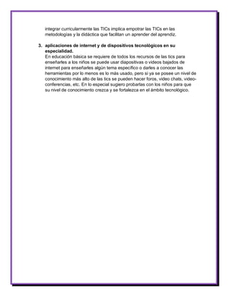 integrar curricularmente las TICs implica empotrar las TICs en las metodologías y la didáctica que facilitan un aprender del aprendiz. 
3. aplicaciones de internet y de dispositivos tecnológicos en su especialidad. 
En educación básica se requiere de todos los recursos de las tics para enseñarles a los niños se puede usar diapositivas o videos bajados de internet para enseñarles algún tema específico o darles a conocer las herramientas por lo menos es lo más usado, pero si ya se posee un nivel de conocimiento más alto de las tics se pueden hacer foros, video chats, video- conferencias, etc. En lo especial sugiero probarlas con los niños para que su nivel de conocimiento crezca y se fortalezca en el ámbito tecnológico. 