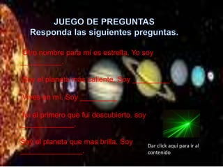 Otro nombre para mí es estrella. Yo soy
__________.
Soy el planeta más caliente. Soy _________.
Vives en mí. Soy _________
fui el primero que fui descubierto. soy
_____________.
Soy el planeta que mas brilla. Soy
_______________.
Dar click aquí para ir al
contenido
 
