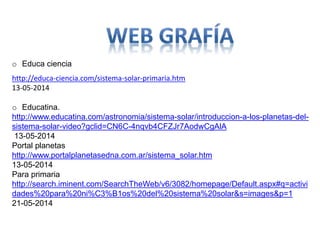 o Educa ciencia
http://educa-ciencia.com/sistema-solar-primaria.htm
13-05-2014
o Educatina.
http://www.educatina.com/astronomia/sistema-solar/introduccion-a-los-planetas-del-
sistema-solar-video?gclid=CN6C-4nqvb4CFZJr7AodwCgAlA
13-05-2014
Portal planetas
http://www.portalplanetasedna.com.ar/sistema_solar.htm
13-05-2014
Para primaria
http://search.iminent.com/SearchTheWeb/v6/3082/homepage/Default.aspx#q=activi
dades%20para%20ni%C3%B1os%20del%20sistema%20solar&s=images&p=1
21-05-2014
 