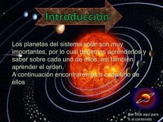 Los planetas del sistema solar son muy
importantes, por lo cual debemos aprenderlos y
saber sobre cada uno de ellos, así también
aprender el orden.
A continuación encontraremos a cada uno de
ellos.
Dar click aquí para
ir al contenido
 