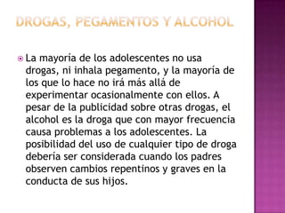  Lamayoría de los adolescentes no usa
 drogas, ni inhala pegamento, y la mayoría de
 los que lo hace no irá más allá de
 experimentar ocasionalmente con ellos. A
 pesar de la publicidad sobre otras drogas, el
 alcohol es la droga que con mayor frecuencia
 causa problemas a los adolescentes. La
 posibilidad del uso de cualquier tipo de droga
 debería ser considerada cuando los padres
 observen cambios repentinos y graves en la
 conducta de sus hijos.
 