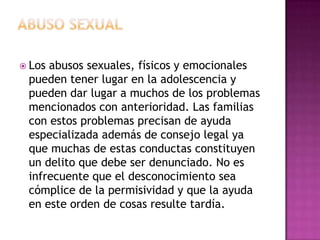  Losabusos sexuales, físicos y emocionales
 pueden tener lugar en la adolescencia y
 pueden dar lugar a muchos de los problemas
 mencionados con anterioridad. Las familias
 con estos problemas precisan de ayuda
 especializada además de consejo legal ya
 que muchas de estas conductas constituyen
 un delito que debe ser denunciado. No es
 infrecuente que el desconocimiento sea
 cómplice de la permisividad y que la ayuda
 en este orden de cosas resulte tardía.
 