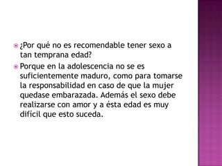  ¿Por qué no es recomendable tener sexo a
  tan temprana edad?
 Porque en la adolescencia no se es
  suficientemente maduro, como para tomarse
  la responsabilidad en caso de que la mujer
  quedase embarazada. Además el sexo debe
  realizarse con amor y a ésta edad es muy
  difícil que esto suceda.
 
