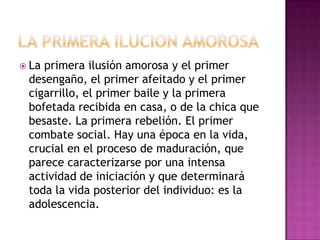  Laprimera ilusión amorosa y el primer
 desengaño, el primer afeitado y el primer
 cigarrillo, el primer baile y la primera
 bofetada recibida en casa, o de la chica que
 besaste. La primera rebelión. El primer
 combate social. Hay una época en la vida,
 crucial en el proceso de maduración, que
 parece caracterizarse por una intensa
 actividad de iniciación y que determinará
 toda la vida posterior del individuo: es la
 adolescencia.
 