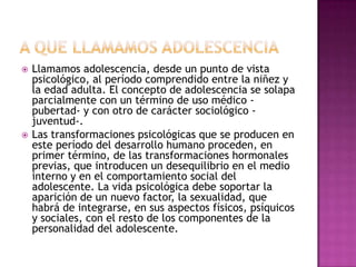    Llamamos adolescencia, desde un punto de vista
    psicológico, al período comprendido entre la niñez y
    la edad adulta. El concepto de adolescencia se solapa
    parcialmente con un término de uso médico -
    pubertad- y con otro de carácter sociológico -
    juventud-.
   Las transformaciones psicológicas que se producen en
    este período del desarrollo humano proceden, en
    primer término, de las transformaciones hormonales
    previas, que introducen un desequilibrio en el medio
    interno y en el comportamiento social del
    adolescente. La vida psicológica debe soportar la
    aparición de un nuevo factor, la sexualidad, que
    habrá de integrarse, en sus aspectos físicos, psíquicos
    y sociales, con el resto de los componentes de la
    personalidad del adolescente.
 